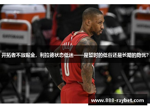 开拓者不敌掘金，利拉德状态低迷——是暂时的低谷还是长期的隐忧？