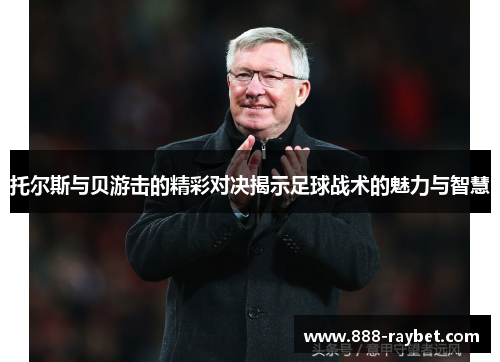 托尔斯与贝游击的精彩对决揭示足球战术的魅力与智慧